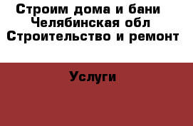 Строим дома и бани - Челябинская обл. Строительство и ремонт » Услуги   